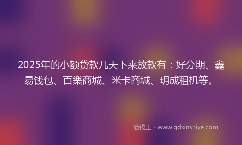 2025年的小额贷款几天下来放款有：好分期、鑫易钱包、百樂商城、米卡商城、玥成租机等。