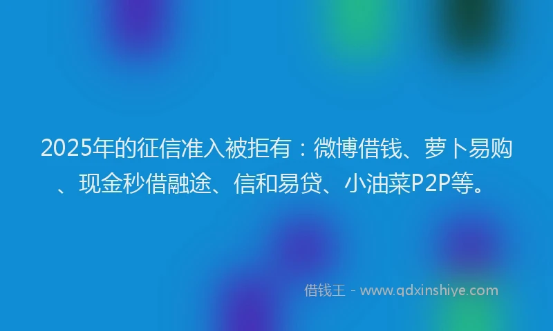 2025年的征信准入被拒有：微博借钱、萝卜易购、现金秒借融途、信和易贷、小油菜P2P等。