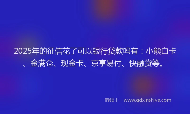 2025年的征信花了可以银行贷款吗有：小熊白卡、金满仓、现金卡、京享易付、快融贷等。