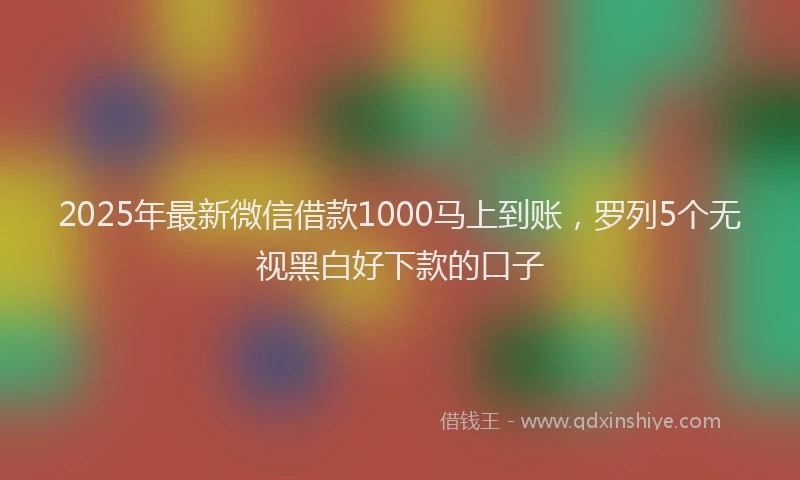 2025年最新微信借款1000马上到账，罗列5个无视黑白好下款的口子
