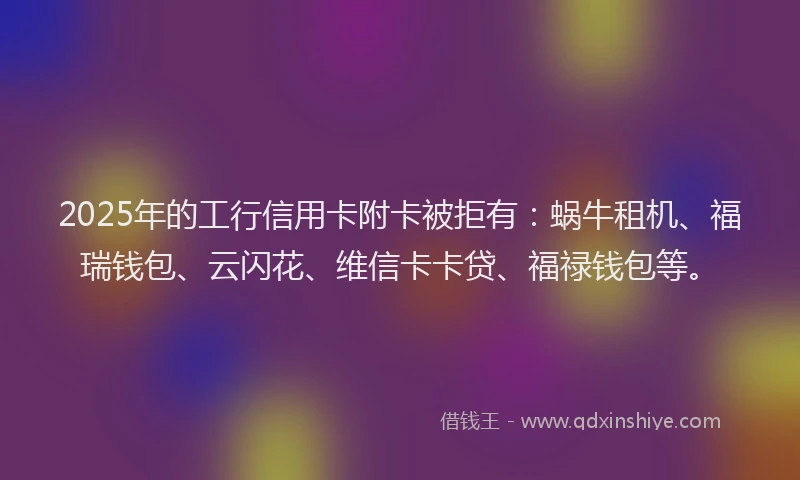 2025年的工行信用卡附卡被拒有：蜗牛租机、福瑞钱包、云闪花、维信卡卡贷、福禄钱包等。