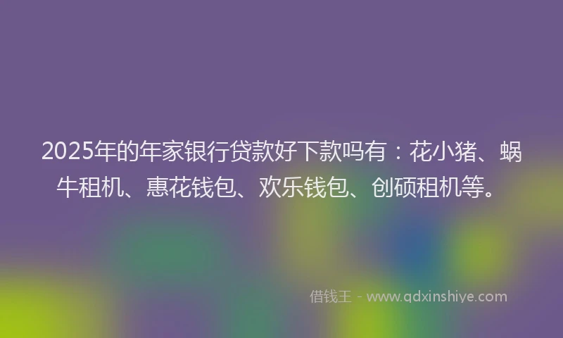 2025年的年家银行贷款好下款吗有：花小猪、蜗牛租机、惠花钱包、欢乐钱包、创硕租机等。