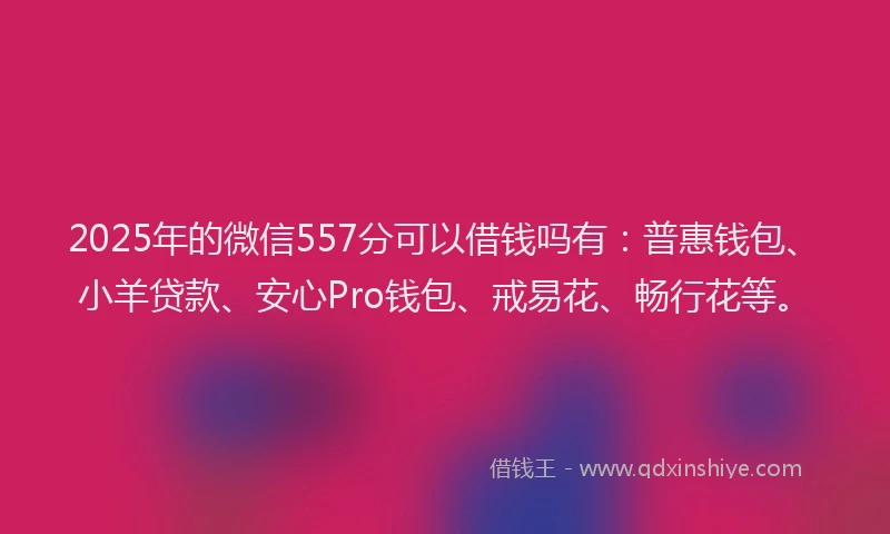 2025年的微信557分可以借钱吗有：普惠钱包、小羊贷款、安心Pro钱包、戒易花、畅行花等。