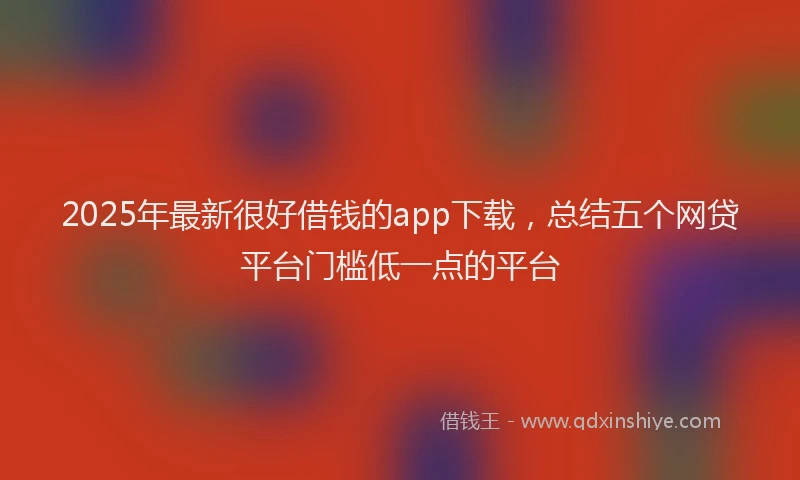 2025年最新很好借钱的app下载，总结五个网贷平台门槛低一点的平台