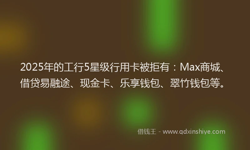 2025年的工行5星级行用卡被拒有：Max商城、借贷易融途、现金卡、乐享钱包、翠竹钱包等。