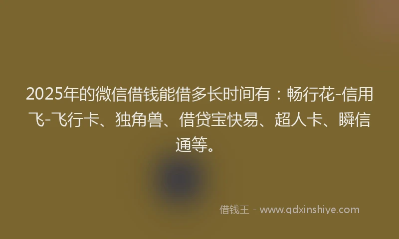 2025年的微信借钱能借多长时间有：畅行花-信用飞-飞行卡、独角兽、借贷宝快易、超人卡、瞬信通等。