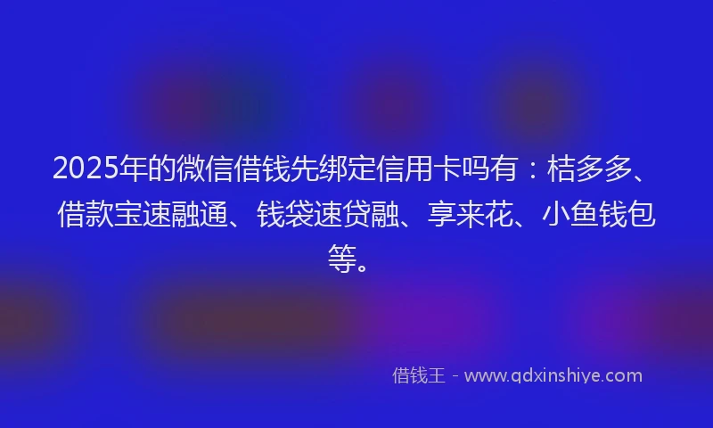 2025年的微信借钱先绑定信用卡吗有：桔多多、借款宝速融通、钱袋速贷融、享来花、小鱼钱包等。