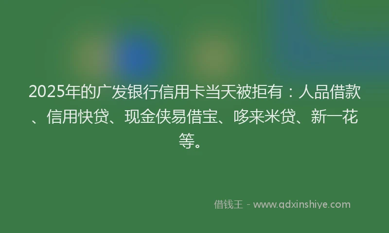 2025年的广发银行信用卡当天被拒有：人品借款、信用快贷、现金侠易借宝、哆来米贷、新一花等。