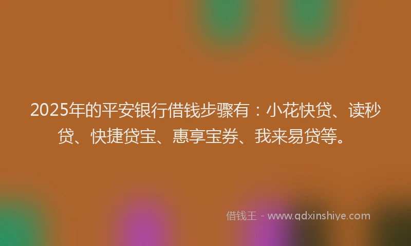 2025年的平安银行借钱步骤有：小花快贷、读秒贷、快捷贷宝、惠享宝券、我来易贷等。