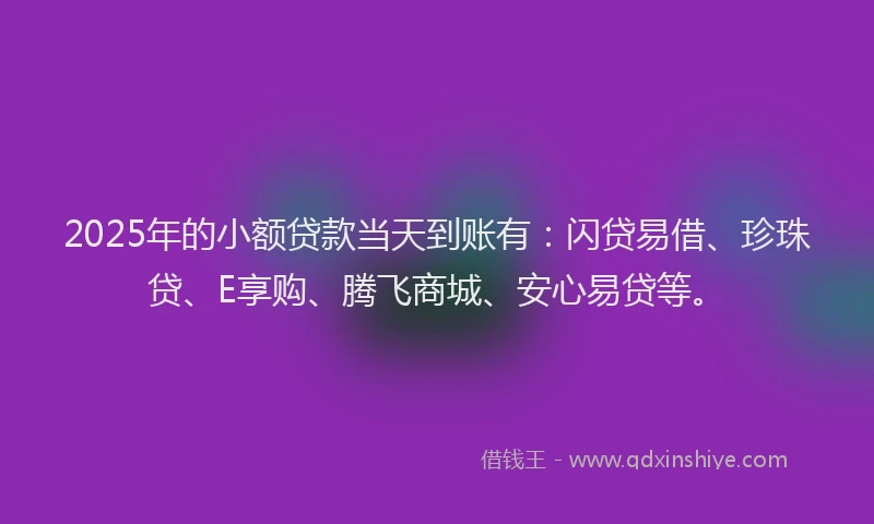 2025年的小额贷款当天到账有：闪贷易借、珍珠贷、E享购、腾飞商城、安心易贷等。