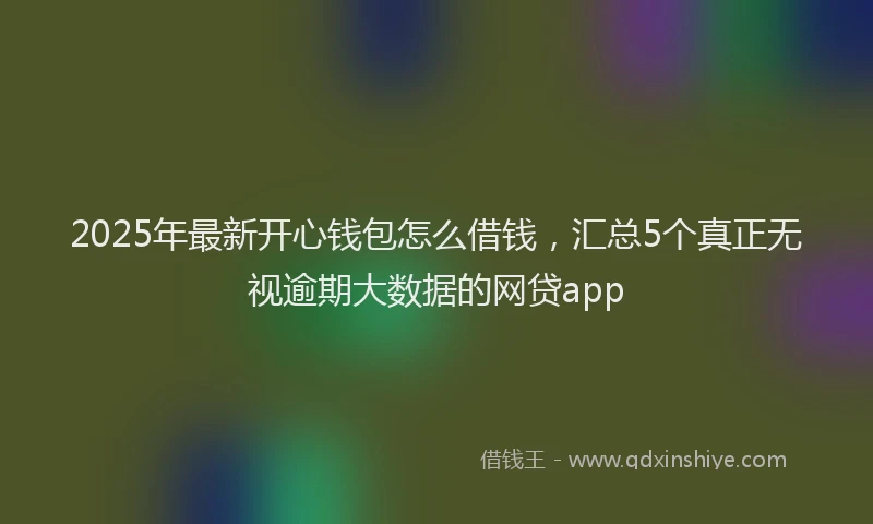 2025年最新开心钱包怎么借钱，汇总5个真正无视逾期大数据的网贷app