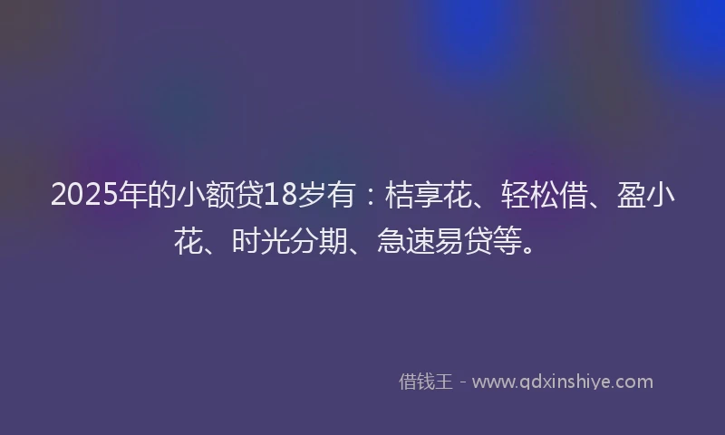2025年的小额贷18岁有：桔享花、轻松借、盈小花、时光分期、急速易贷等。