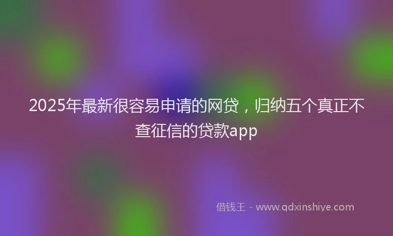 2025年最新很容易申请的网贷，归纳五个真正不查征信的贷款app