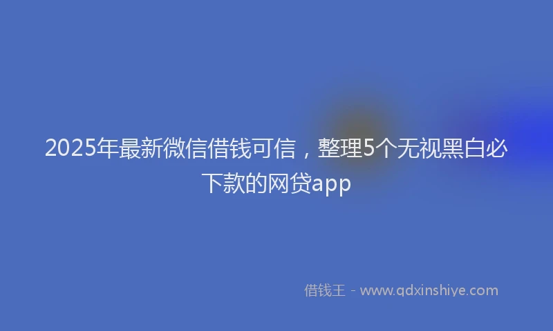 2025年最新微信借钱可信，整理5个无视黑白必下款的网贷app