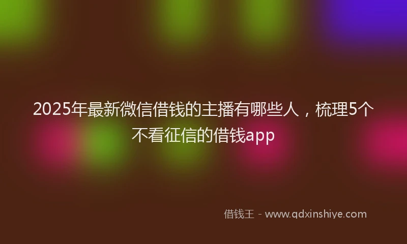 2025年最新微信借钱的主播有哪些人，梳理5个不看征信的借钱app