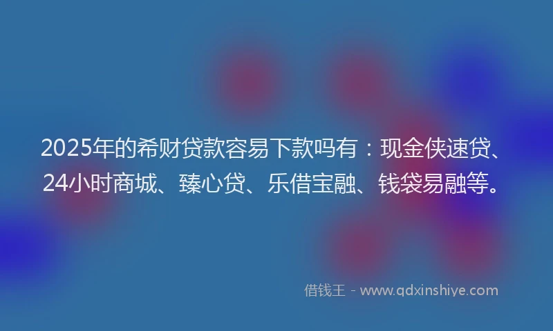 2025年的希财贷款容易下款吗有：现金侠速贷、24小时商城、臻心贷、乐借宝融、钱袋易融等。