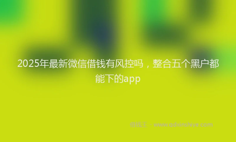 2025年最新微信借钱有风控吗，整合五个黑户都能下的app