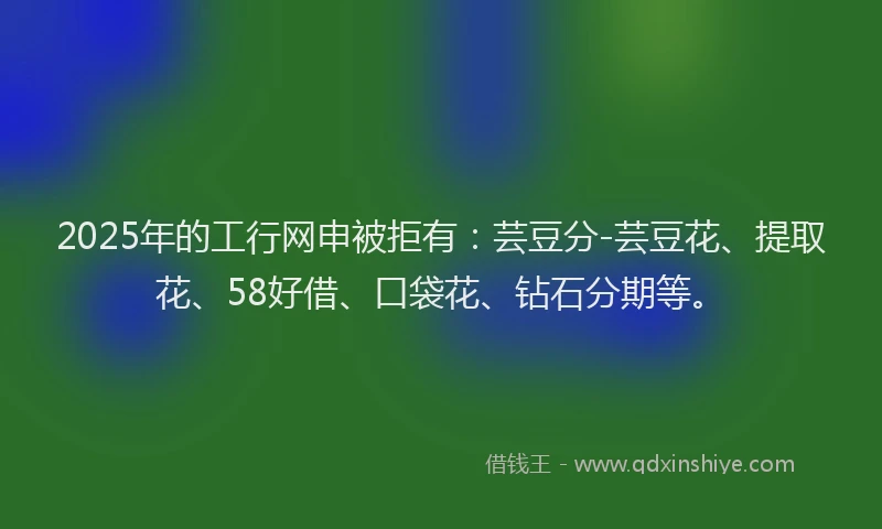 2025年的工行网申被拒有：芸豆分-芸豆花、提取花、58好借、口袋花、钻石分期等。