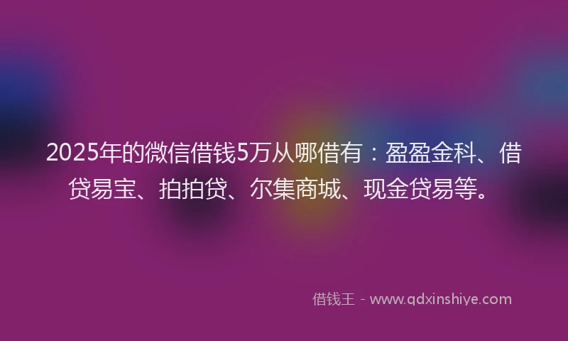2025年的微信借钱5万从哪借有：盈盈金科、借贷易宝、拍拍贷、尔集商城、现金贷易等。