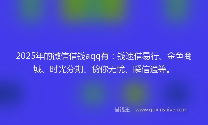2025年的微信借钱aqq有：钱速借易行、金鱼商城、时光分期、贷你无忧、瞬信通等。