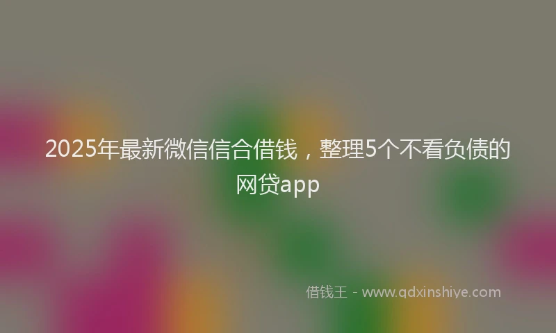 2025年最新微信信合借钱，整理5个不看负债的网贷app