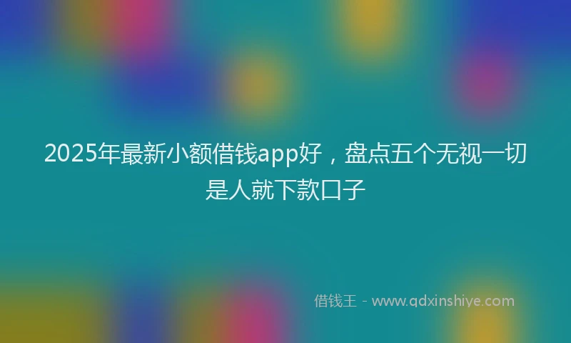 2025年最新小额借钱app好，盘点五个无视一切是人就下款口子