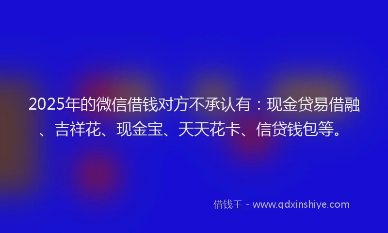 2025年的微信借钱对方不承认有：现金贷易借融、吉祥花、现金宝、天天花卡、信贷钱包等。