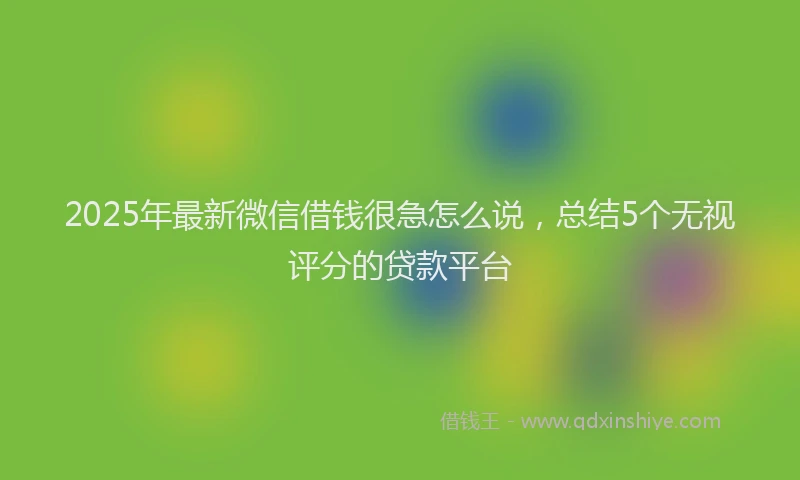 2025年最新微信借钱很急怎么说，总结5个无视评分的贷款平台