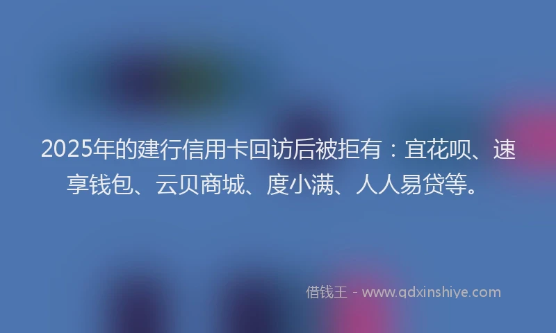 2025年的建行信用卡回访后被拒有：宜花呗、速享钱包、云贝商城、度小满、人人易贷等。