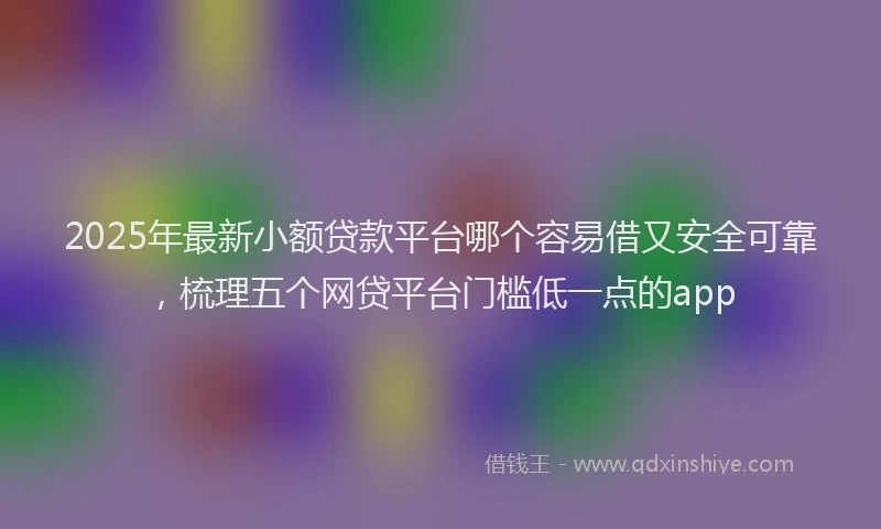 2025年最新小额贷款平台哪个容易借又安全可靠，梳理五个网贷平台门槛低一点的app