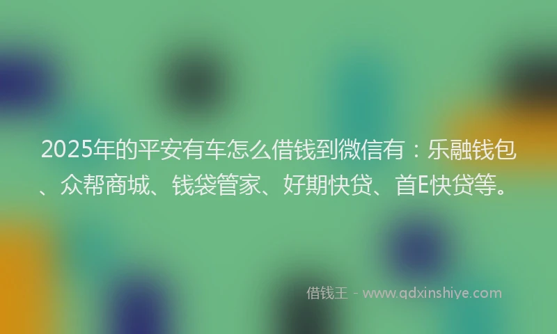 2025年的平安有车怎么借钱到微信有：乐融钱包、众帮商城、钱袋管家、好期快贷、首E快贷等。