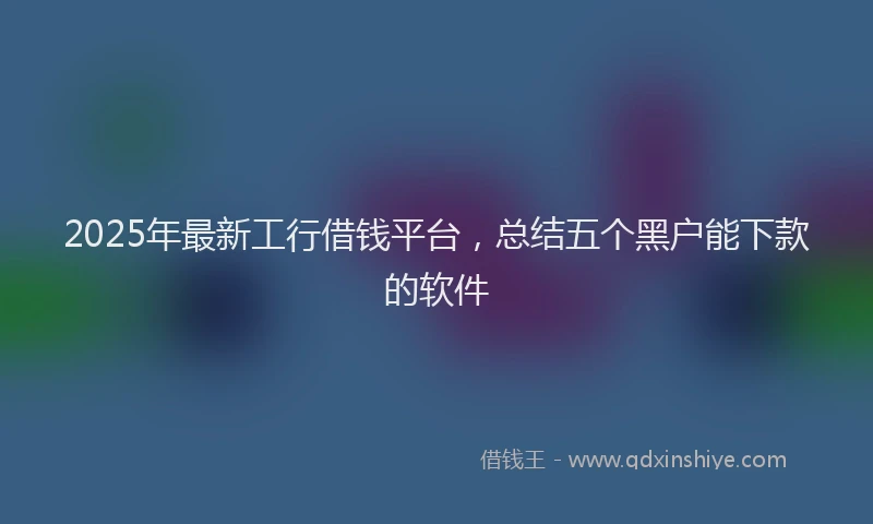 2025年最新工行借钱平台，总结五个黑户能下款的软件
