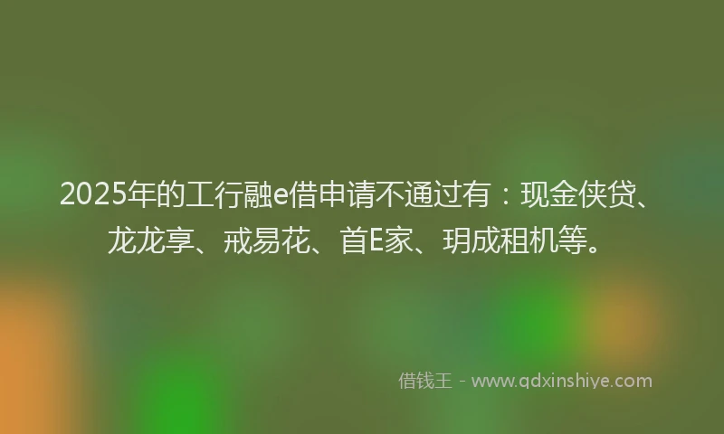 2025年的工行融e借申请不通过有：现金侠贷、龙龙享、戒易花、首E家、玥成租机等。