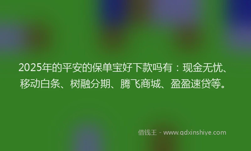 2025年的平安的保单宝好下款吗有：现金无忧、移动白条、树融分期、腾飞商城、盈盈速贷等。