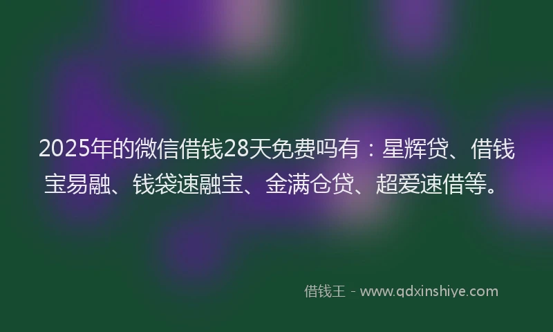 2025年的微信借钱28天免费吗有：星辉贷、借钱宝易融、钱袋速融宝、金满仓贷、超爱速借等。