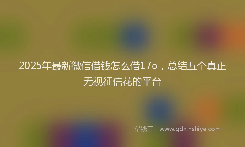 2025年最新微信借钱怎么借17o，总结五个真正无视征信花的平台