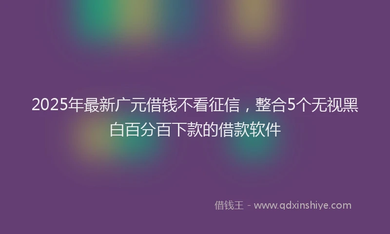 2025年最新广元借钱不看征信，整合5个无视黑白百分百下款的借款软件