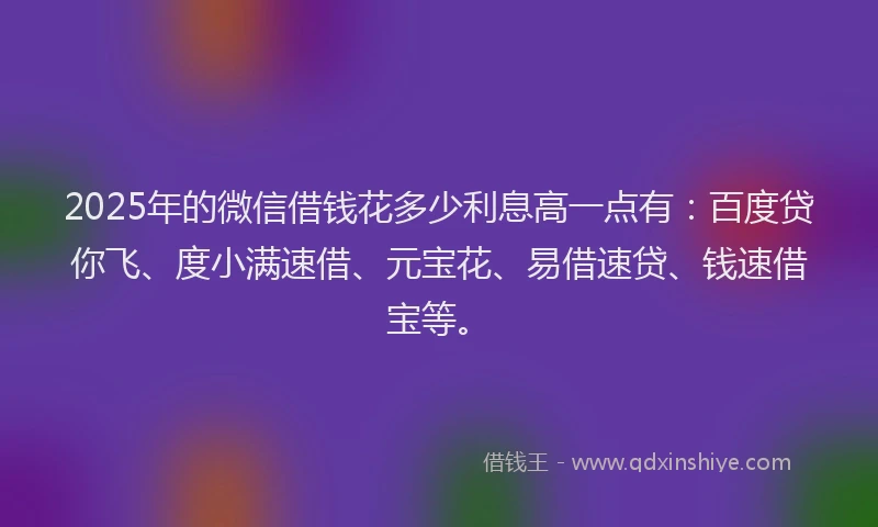 2025年的微信借钱花多少利息高一点有：百度贷你飞、度小满速借、元宝花、易借速贷、钱速借宝等。