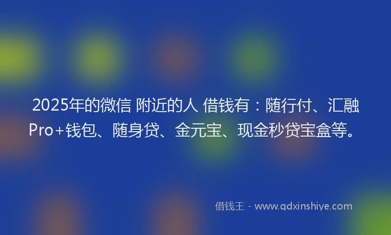 2025年的微信 附近的人 借钱有：随行付、汇融Pro+钱包、随身贷、金元宝、现金秒贷宝盒等。