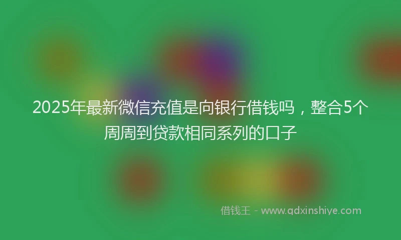 2025年最新微信充值是向银行借钱吗，整合5个周周到贷款相同系列的口子