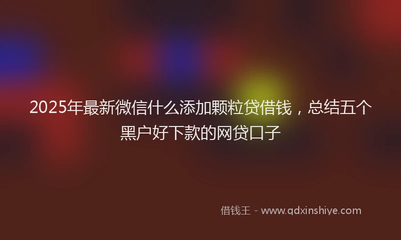 2025年最新微信什么添加颗粒贷借钱，总结五个黑户好下款的网贷口子