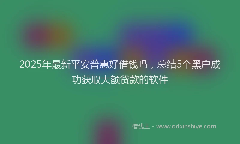 2025年最新平安普惠好借钱吗，总结5个黑户成功获取大额贷款的软件