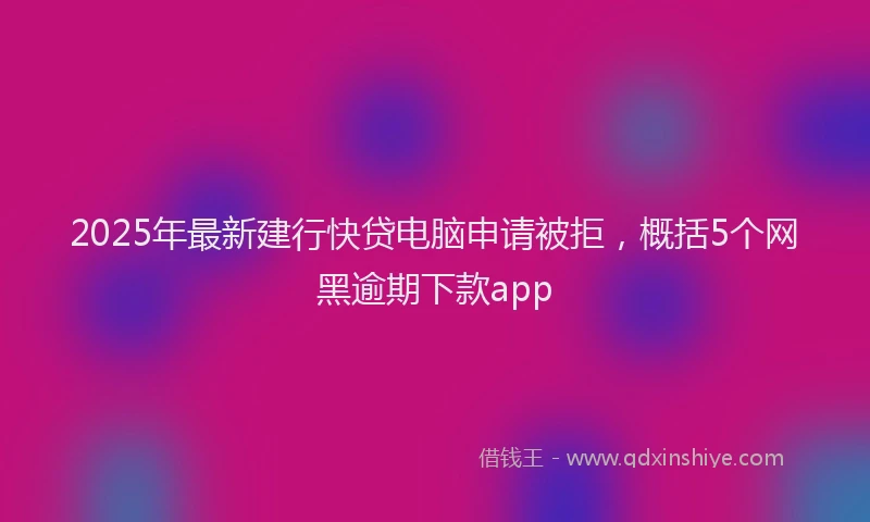 2025年最新建行快贷电脑申请被拒，概括5个网黑逾期下款app