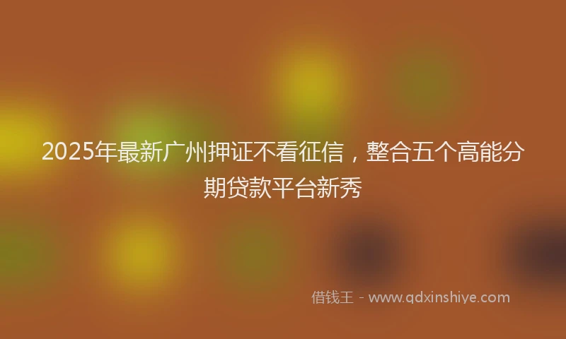 2025年最新广州押证不看征信，整合五个高能分期贷款平台新秀