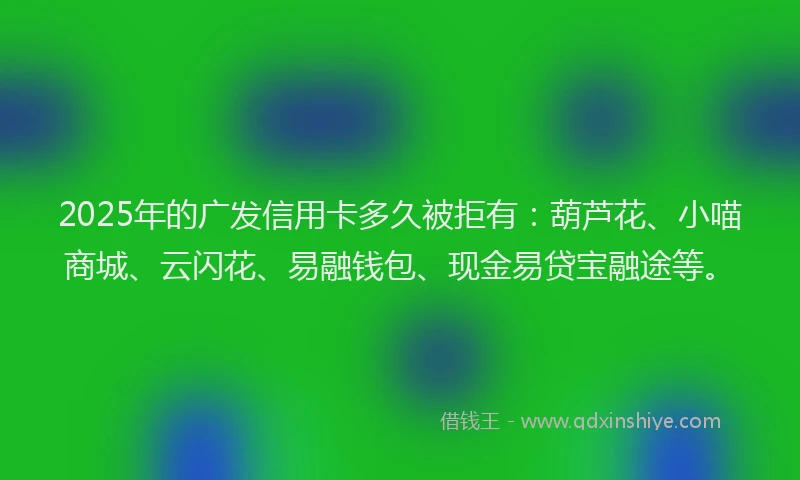 2025年的广发信用卡多久被拒有：葫芦花、小喵商城、云闪花、易融钱包、现金易贷宝融途等。