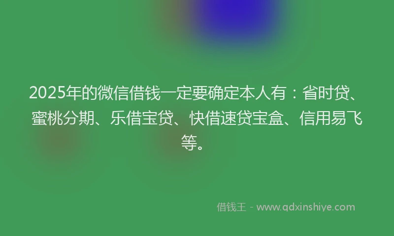 2025年的微信借钱一定要确定本人有：省时贷、蜜桃分期、乐借宝贷、快借速贷宝盒、信用易飞等。