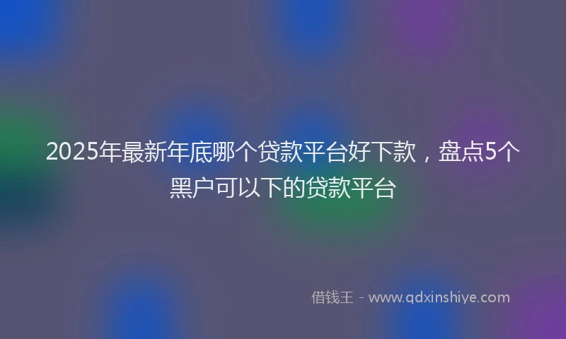 2025年最新年底哪个贷款平台好下款，盘点5个黑户可以下的贷款平台