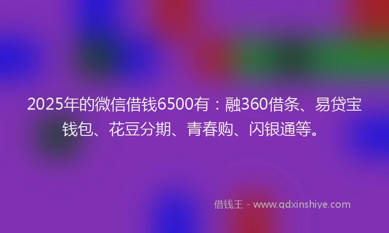 2025年的微信借钱6500有：融360借条、易贷宝钱包、花豆分期、青春购、闪银通等。