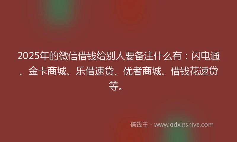 2025年的微信借钱给别人要备注什么有：闪电通、金卡商城、乐借速贷、优者商城、借钱花速贷等。