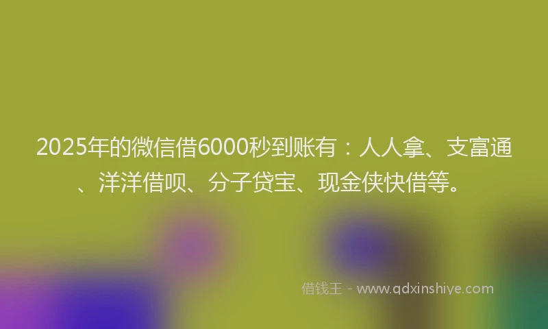 2025年的微信借6000秒到账有：人人拿、支富通、洋洋借呗、分子贷宝、现金侠快借等。